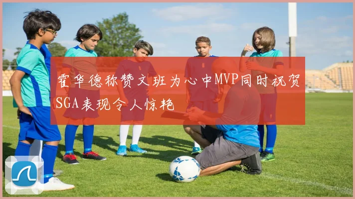 霍华德称赞文班为心中MVP同时祝贺SGA表现令人惊艳