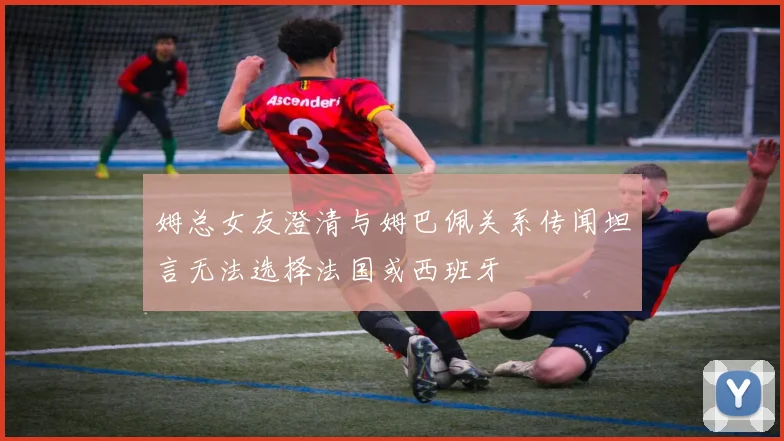 姆总女友澄清与姆巴佩关系传闻坦言无法选择法国或西班牙