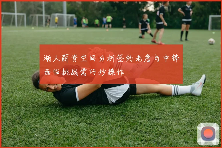 湖人薪资空间分析签约老詹与中锋面临挑战需巧妙操作