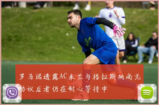 罗马诺透露AC米兰与格拉斯纳尚无协议后者仍在耐心等待中