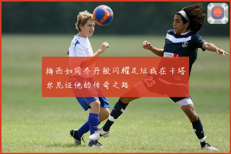 梅西如同乔丹般闪耀足坛我在卡塔尔见证他的传奇之路