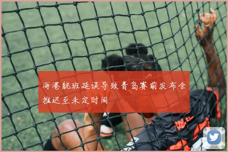 海港航班延误导致青岛赛前发布会推迟至未定时间