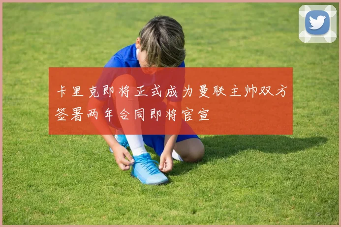 卡里克即将正式成为曼联主帅双方签署两年合同即将官宣
