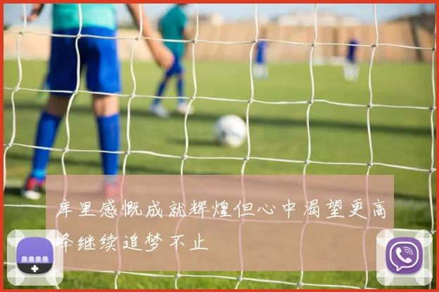 库里感慨成就辉煌但心中渴望更高峰继续追梦不止