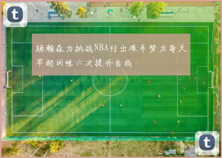 杨瀚森为挑战NBA付出艰辛努力每天早起训练六次提升自我