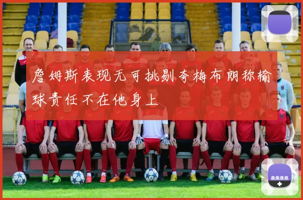詹姆斯表现无可挑剔夸梅布朗称输球责任不在他身上