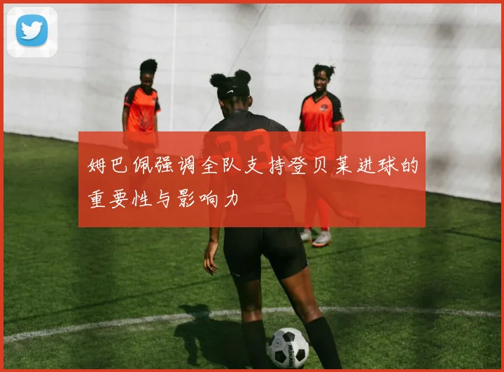 姆巴佩强调全队支持登贝莱进球的重要性与影响力