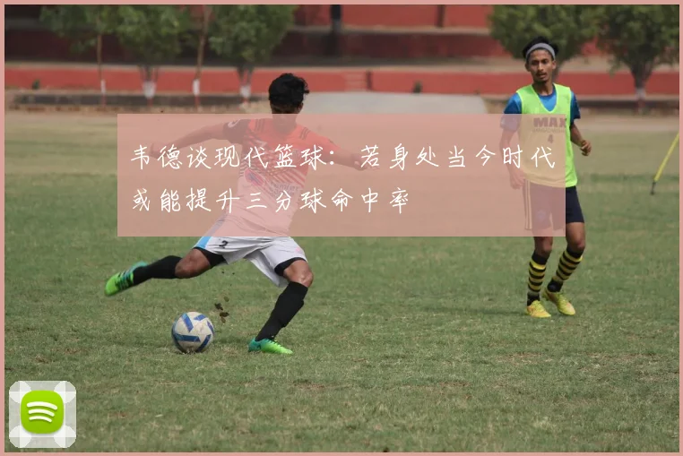 韦德谈现代篮球：若身处当今时代或能提升三分球命中率