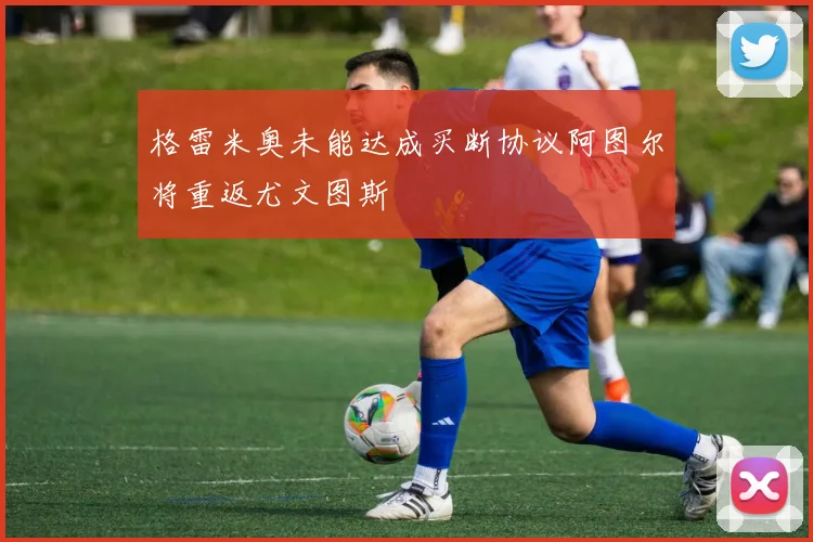 格雷米奥未能达成买断协议阿图尔将重返尤文图斯