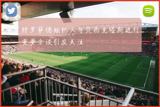 特罗萨德经纪人与贝西克塔斯进行重要会谈引发关注