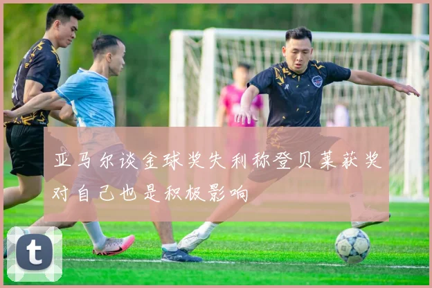 亚马尔谈金球奖失利称登贝莱获奖对自己也是积极影响