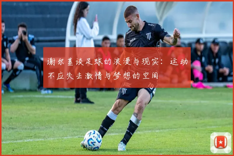 谢尔基谈足球的浪漫与现实：运动不应失去激情与梦想的空间