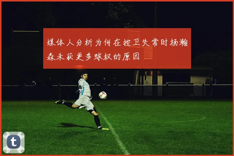 媒体人分析为何在控卫失常时杨瀚森未获更多球权的原因