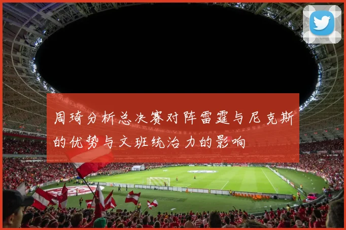 周琦分析总决赛对阵雷霆与尼克斯的优势与文班统治力的影响