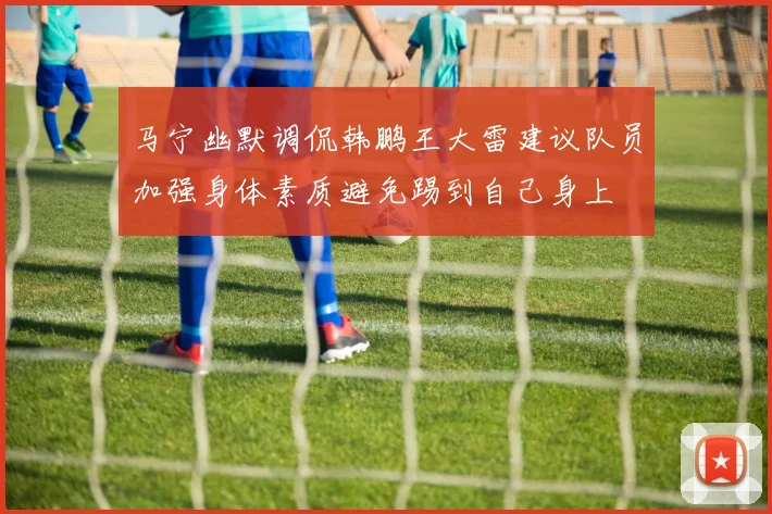 马宁幽默调侃韩鹏王大雷建议队员加强身体素质避免踢到自己身上