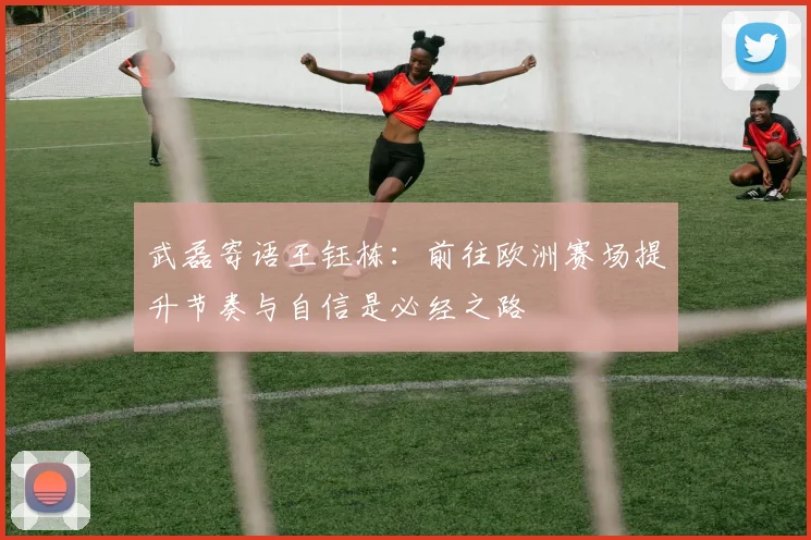武磊寄语王钰栋:前往欧洲赛场提升节奏与自信是必经之路
