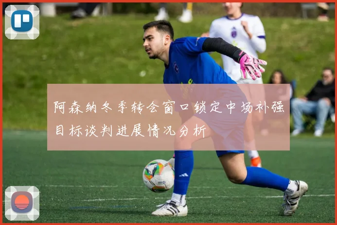 阿森纳冬季转会窗口锁定中场补强目标谈判进展情况分析