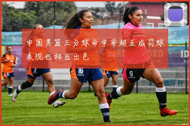中国男篮三分球命中率超五成罚球表现也相当出色