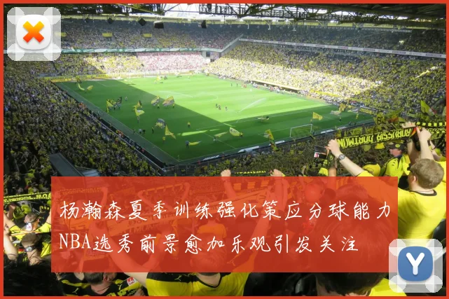 杨瀚森夏季训练强化策应分球能力NBA选秀前景愈加乐观引发关注