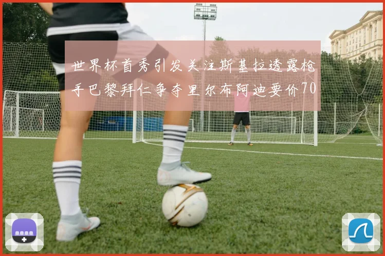 世界杯首秀引发关注斯基拉透露枪手巴黎拜仁争夺里尔布阿迪要价7000万欧