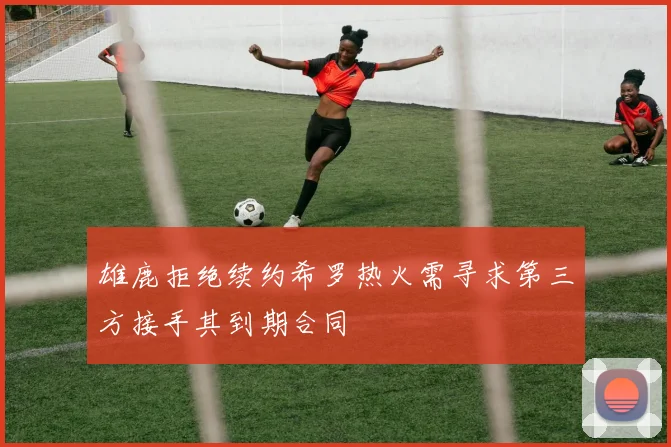 雄鹿拒绝续约希罗热火需寻求第三方接手其到期合同